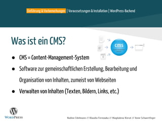 Einführung & Vorbemerkungen | Voraussetzungen & Installation | WordPress-Backend
Nadine Edelmann // Klaudia Fernowka // Magdalena Kierat // Anne Schwertfeger
Was ist ein CMS?
● CMS = Content-Management-System
● Software zur gemeinschaftlichen Erstellung, Bearbeitung und
Organisation von Inhalten, zumeist von Webseiten
● Verwalten von Inhalten (Texten, Bildern, Links, etc.)
 