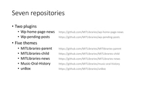Seven repositories
• Two plugins
• Wp-home-page-news https://github.com/MITLibraries/wp-home-page-news
• Wp-pending-posts https://github.com/MITLibraries/wp-pending-posts
• Five themes
• MITLibraries-parent https://github.com/MITLibraries/MITlibraries-parent
• MITLibraries-child https://github.com/MITLibraries/MITLibraries-child
• MITLibraries-news https://github.com/MITLibraries/MITLibraries-news
• Music-Oral-History https://github.com/MITLibraries/music-oral-history
• unBox https://github.com/MITLibraries/unBox
 