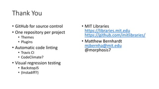 Thank You
• GitHub for source control
• One repository per project
• Themes
• Plugins
• Automatic code linting
• Travis CI
• CodeClimate?
• Visual regression testing
• BackstopJS
• (Instadiff?)
• MIT Libraries
https://libraries.mit.edu
https://github.com/mitlibraries/
• Matthew Bernhardt
mjbernha@mit.edu
@morphosis7
 