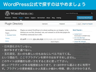 WordPress公式で探すのはやめましょう

・日本語化されていない。	

・数が多すぎて選べない。	

・玉石混交、古いのも新しいのもおなじレベルで出てくる。	

という理由で、ここでプラグインを探すのはおすすめしません。	

このサイトは...
