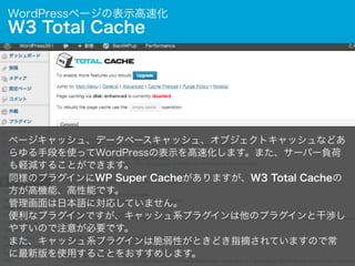 WordPressページの表示高速化

W3 Total Cache

ページキャッシュ、データベースキャッシュ、オブジェクトキャッシュなどあ
らゆる手段を使ってWordPressの表示を高速化します。また、サーバー負荷
も軽減することができます。
同様のプラグインにWP Super Cacheがありますが、W3 Total Cacheの
方が高機能、高性能です。
管理画面は日本語に対応していません。
便利なプラグインですが、キャッシュ系プラグインは他のプラグインと干渉し
やすいので注意が必要です。
また、キャッシュ系プラグインは脆弱性がときどき指摘されていますので常
に最新版を使用することをおすすめします。

 