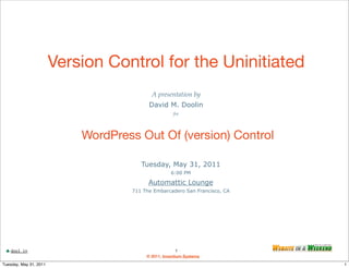 Version Control for the Uninitiated
                                           A presentation by
                                          David M. Doolin
                                                     for




                            WordPress Out Of (version) Control

                                       Tuesday, May 31, 2011
                                                    6:00 PM

                                          Automattic Lounge
                                    711 The Embarcadero San Francisco, CA




    dool.in                                             1
                                         © 2011, Inventium Systems
Tuesday, May 31, 2011                                                       1
 
