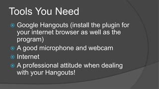 Tools You Need
Google Hangouts (install the plugin for
your internet browser as well as the
program)
A good microphone and webcam
Internet
A professional attitude when dealing
with your Hangouts!
