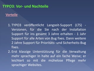 TYPO3: Vor- und Nachteile
Vorteile
1. TYPO3 veröffentlicht Langzeit-Support (LTS) -
Versionen, für die Sie nach der Installation
Support für ins gesamt 3 Jahre erhalten - 1 Jahr
Support für alle Arten von Bug fixes. Dann weitere
2 Jahre Support für Prioritäts- und Sicherheits-Bug
fixes.
2. Erst klassige Unterstützung für die Verwaltung
mehr sprachiger In halte auf ein fache Weise; er
leichtert so mit die mühelose Pflege mehr
sprachiger Websites.
 