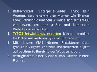 3. Betrachtetals "Enterprise-Grade" CMS; Kein
Wunder, dass renommierte Marken wie Thomas
Cook, Panasonic und Star Alliance sich auf TYPO3
ver lassen, um ihre großen und komplexen
Websites zu verwalten.
4. TYPO3-Entwicklungs experten können problem
los Daten aus anderen Systemenintegrieren.
5. Mit diesem CMS können Redakteure über
granulare Zugriffs kontrolle kontrollierten Zugriff
auf bestimmte Bereiche der Website haben.
6. Verfügbarkeit einer Vielzahl von Drittan bieter-
Plugins.
 