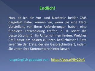 Endlich!
Nun, da ich die Vor- und Nachteile beider CMS
dargelegt habe, können Sie, wenn Sie eine klare
Vorstellung von Ihren Anforderungen haben, eine
fundierte Entscheidung treffen, d. H. leicht die
beste Lösung für Ihr Unternehmen finden. Welches
CMS passt am besten zu Ihren Bedürfnissen? Bitte
seien Sie der Erste, der ein Gesprächinitiiert, indem
Sie unten Ihre Kommentare hinter lassen.
ursprünglich gepostet von : https://goo.gl/By2DvA
 