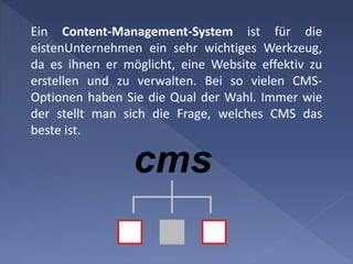 Ein Content-Management-System ist für die
eistenUnternehmen ein sehr wichtiges Werkzeug,
da es ihnen er möglicht, eine Website effektiv zu
erstellen und zu verwalten. Bei so vielen CMS-
Optionen haben Sie die Qual der Wahl. Immer wie
der stellt man sich die Frage, welches CMS das
beste ist.
 