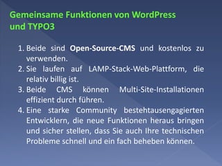 Gemeinsame Funktionen von WordPress
und TYPO3
1. Beide sind Open-Source-CMS und kostenlos zu
verwenden.
2. Sie laufen auf LAMP-Stack-Web-Plattform, die
relativ billig ist.
3. Beide CMS können Multi-Site-Installationen
effizient durch führen.
4. Eine starke Community bestehtausengagierten
Entwicklern, die neue Funktionen heraus bringen
und sicher stellen, dass Sie auch Ihre technischen
Probleme schnell und ein fach beheben können.
 