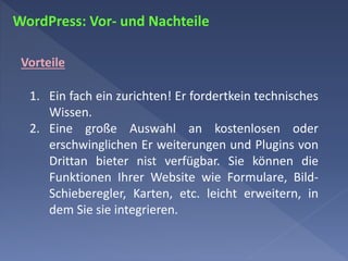 WordPress: Vor- und Nachteile
Vorteile
1. Ein fach ein zurichten! Er fordertkein technisches
Wissen.
2. Eine große Auswahl an kostenlosen oder
erschwinglichen Er weiterungen und Plugins von
Drittan bieter nist verfügbar. Sie können die
Funktionen Ihrer Website wie Formulare, Bild-
Schieberegler, Karten, etc. leicht erweitern, in
dem Sie sie integrieren.
 
