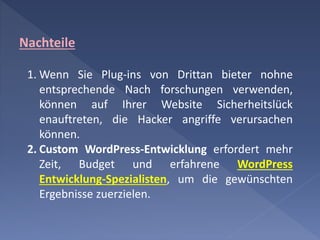 Nachteile
1. Wenn Sie Plug-ins von Drittan bieter nohne
entsprechende Nach forschungen verwenden,
können auf Ihrer Website Sicherheitslück
enauftreten, die Hacker angriffe verursachen
können.
2. Custom WordPress-Entwicklung erfordert mehr
Zeit, Budget und erfahrene WordPress
Entwicklung-Spezialisten, um die gewünschten
Ergebnisse zuerzielen.
 