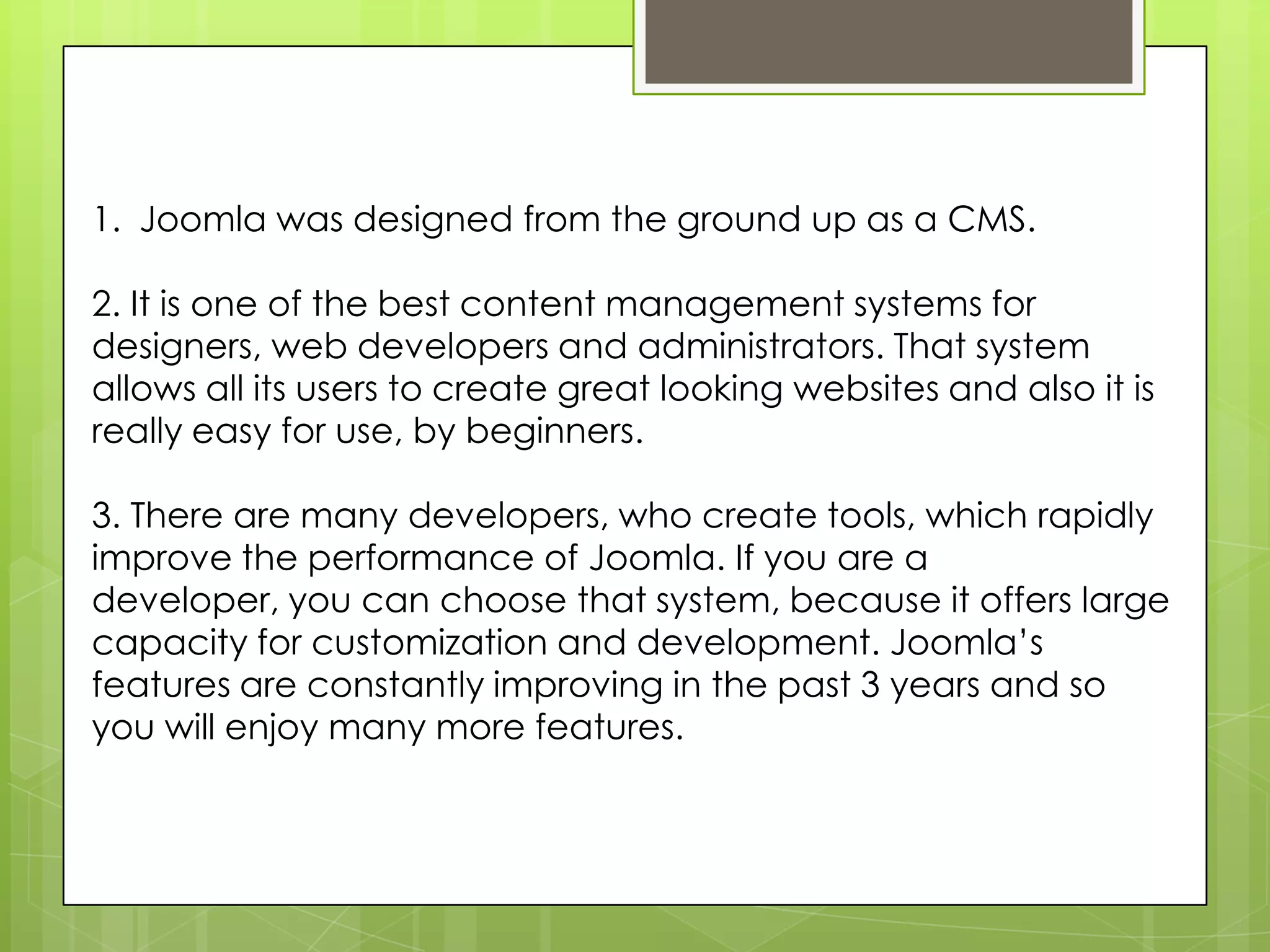 1. Joomla was designed from the ground up as a CMS.
2. It is one of the best content management systems for
designers, web developers and administrators. That system
allows all its users to create great looking websites and also it is
really easy for use, by beginners.
3. There are many developers, who create tools, which rapidly
improve the performance of Joomla. If you are a
developer, you can choose that system, because it offers large
capacity for customization and development. Joomla’s
features are constantly improving in the past 3 years and so
you will enjoy many more features.
 