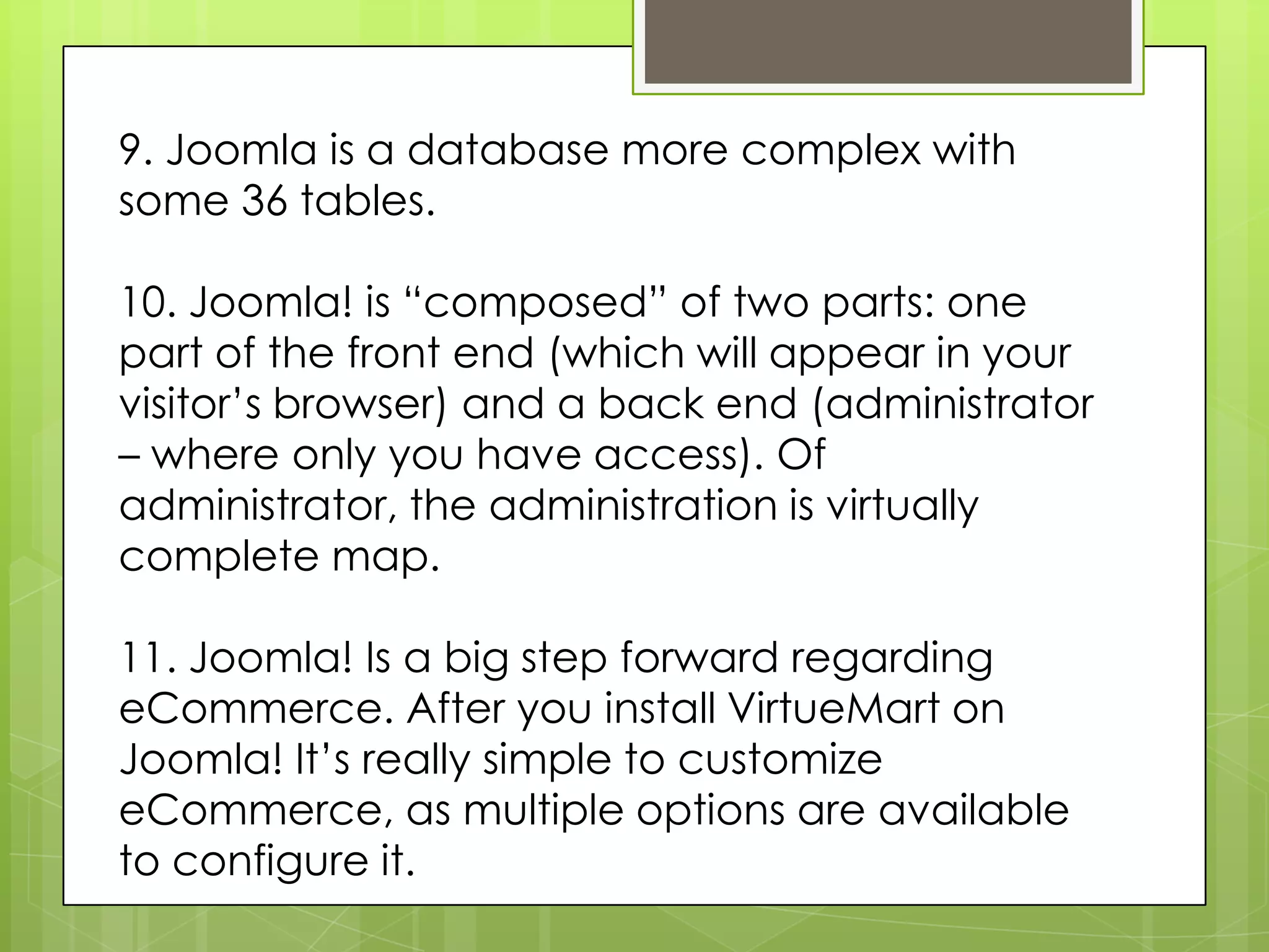 9. Joomla is a database more complex with
some 36 tables.
10. Joomla! is “composed” of two parts: one
part of the front end (which will appear in your
visitor’s browser) and a back end (administrator
– where only you have access). Of
administrator, the administration is virtually
complete map.
11. Joomla! Is a big step forward regarding
eCommerce. After you install VirtueMart on
Joomla! It’s really simple to customize
eCommerce, as multiple options are available
to configure it.
 