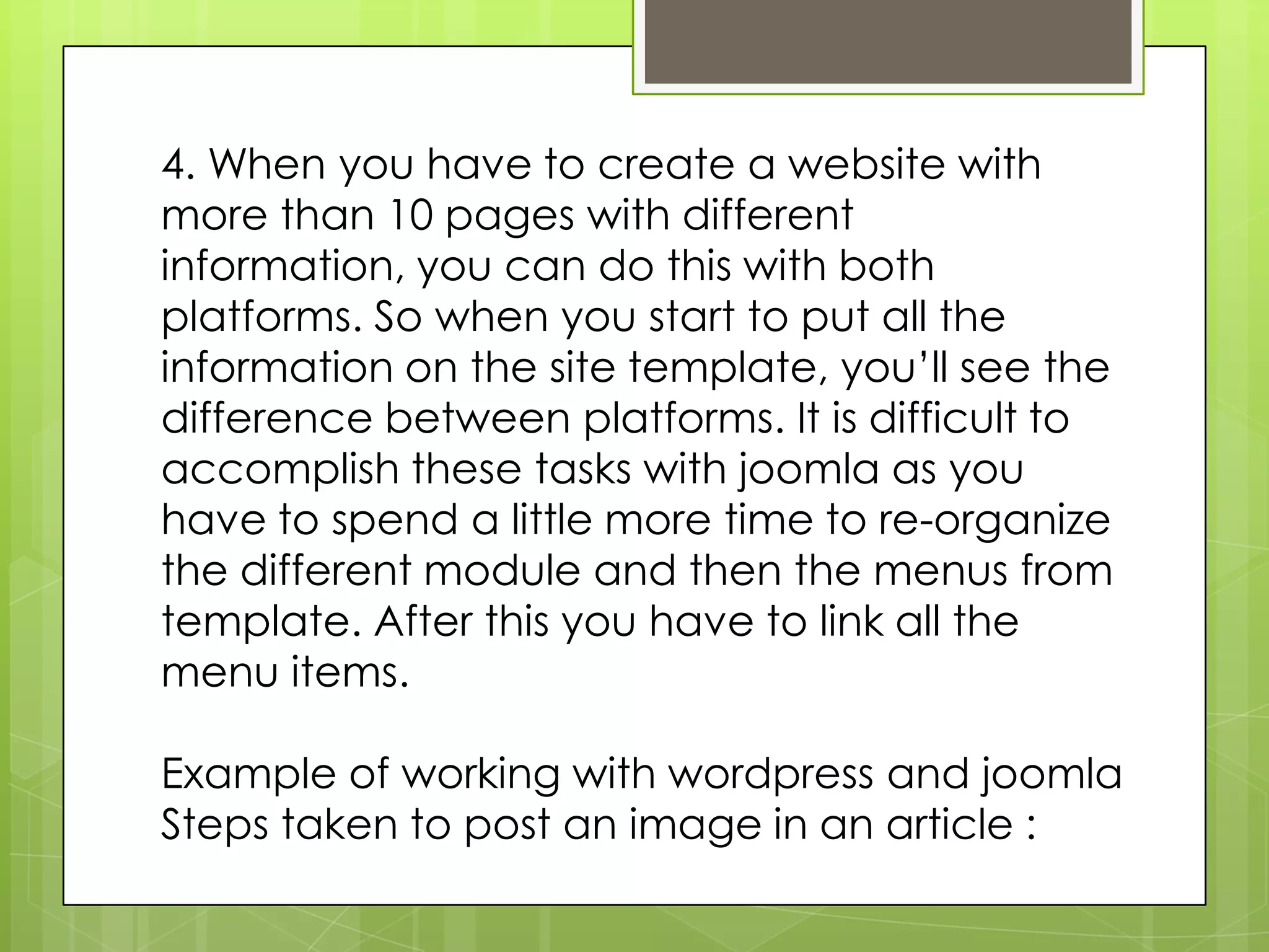4. When you have to create a website with
more than 10 pages with different
information, you can do this with both
platforms. So when you start to put all the
information on the site template, you’ll see the
difference between platforms. It is difficult to
accomplish these tasks with joomla as you
have to spend a little more time to re-organize
the different module and then the menus from
template. After this you have to link all the
menu items.
Example of working with wordpress and joomla
Steps taken to post an image in an article :
 