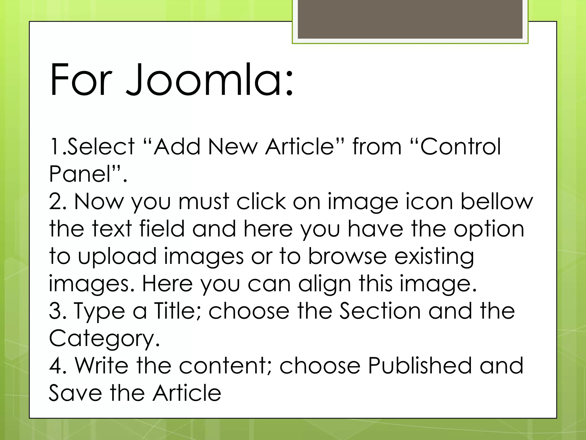 For Joomla:
1.Select “Add New Article” from “Control
Panel”.
2. Now you must click on image icon bellow
the text field and here you have the option
to upload images or to browse existing
images. Here you can align this image.
3. Type a Title; choose the Section and the
Category.
4. Write the content; choose Published and
Save the Article
 