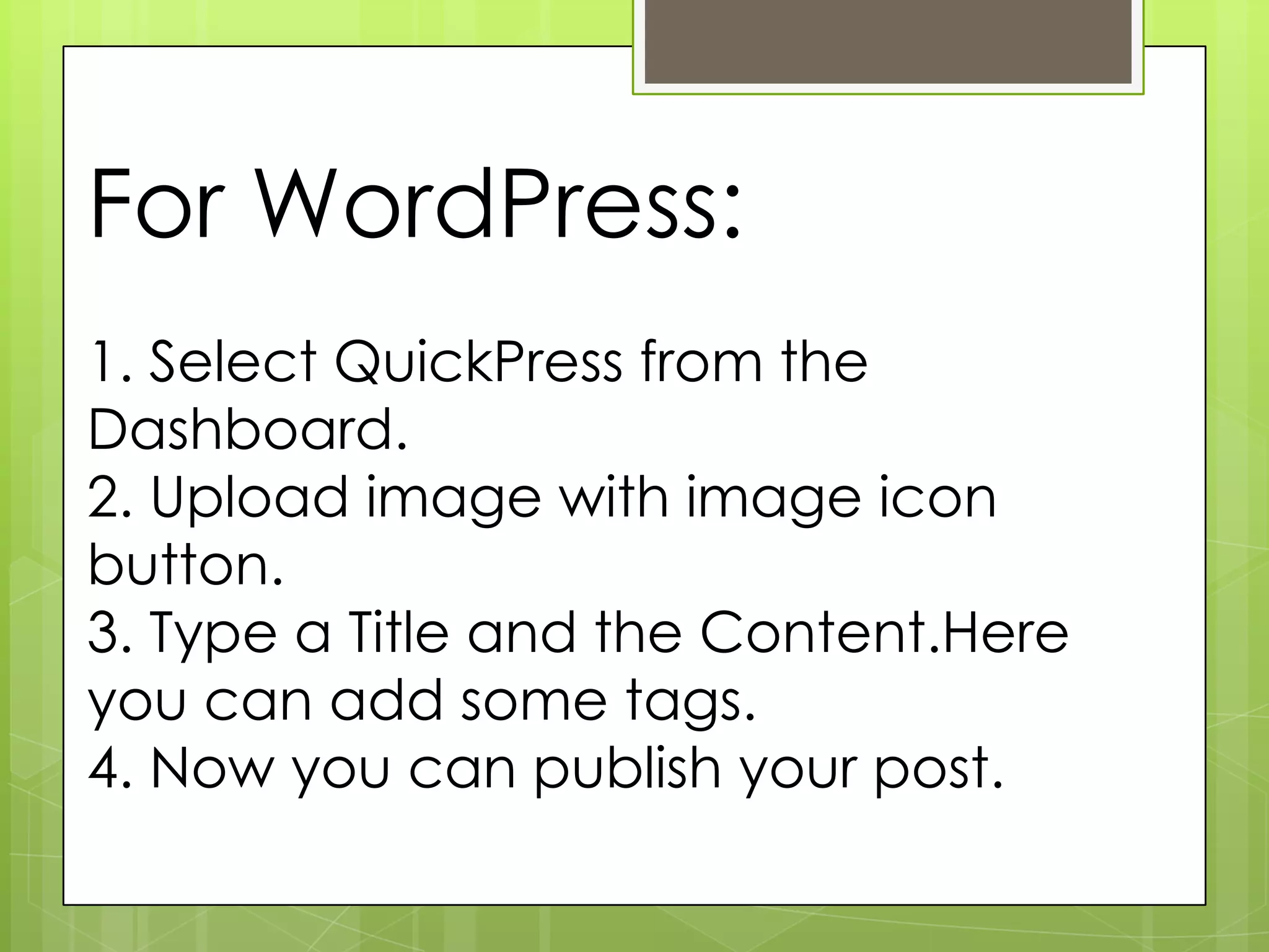 For WordPress:
1. Select QuickPress from the
Dashboard.
2. Upload image with image icon
button.
3. Type a Title and the Content.Here
you can add some tags.
4. Now you can publish your post.
 