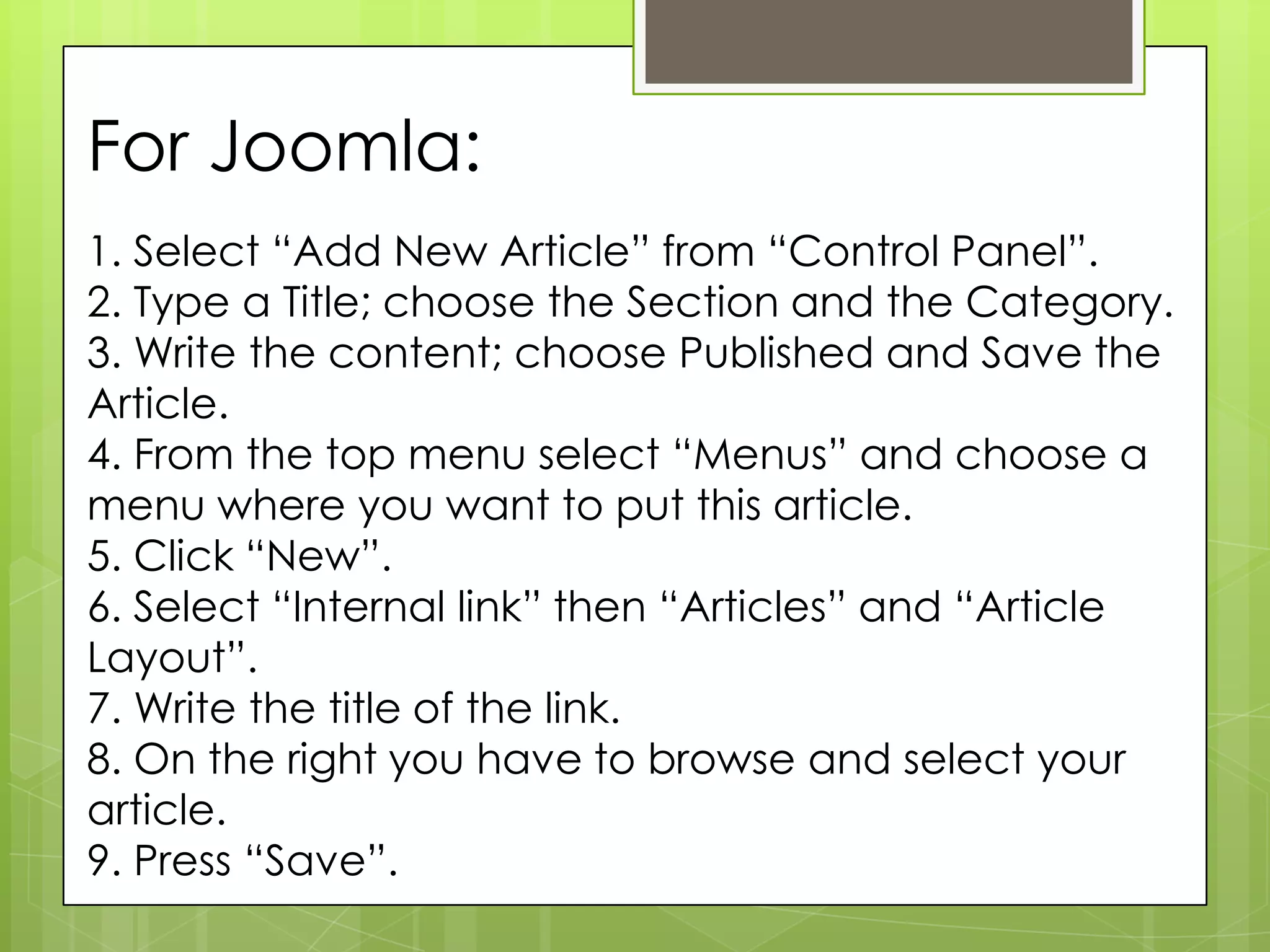 For Joomla:
1. Select “Add New Article” from “Control Panel”.
2. Type a Title; choose the Section and the Category.
3. Write the content; choose Published and Save the
Article.
4. From the top menu select “Menus” and choose a
menu where you want to put this article.
5. Click “New”.
6. Select “Internal link” then “Articles” and “Article
Layout”.
7. Write the title of the link.
8. On the right you have to browse and select your
article.
9. Press “Save”.
 