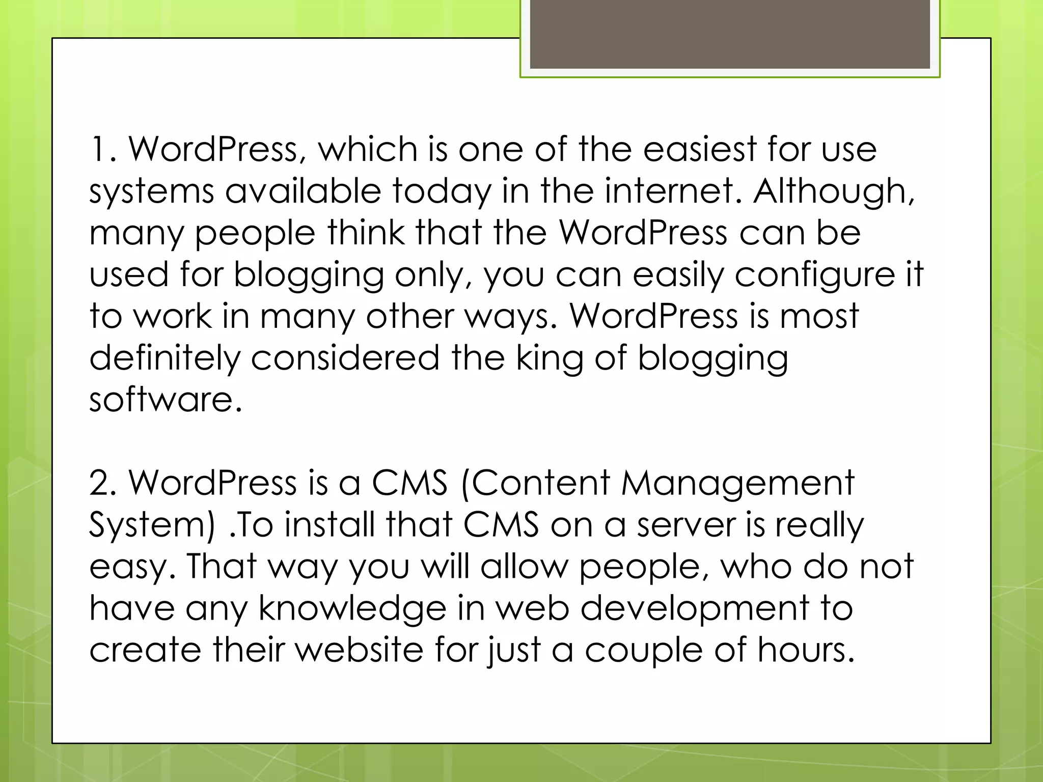 1. WordPress, which is one of the easiest for use
systems available today in the internet. Although,
many people think that the WordPress can be
used for blogging only, you can easily configure it
to work in many other ways. WordPress is most
definitely considered the king of blogging
software.
2. WordPress is a CMS (Content Management
System) .To install that CMS on a server is really
easy. That way you will allow people, who do not
have any knowledge in web development to
create their website for just a couple of hours.
 