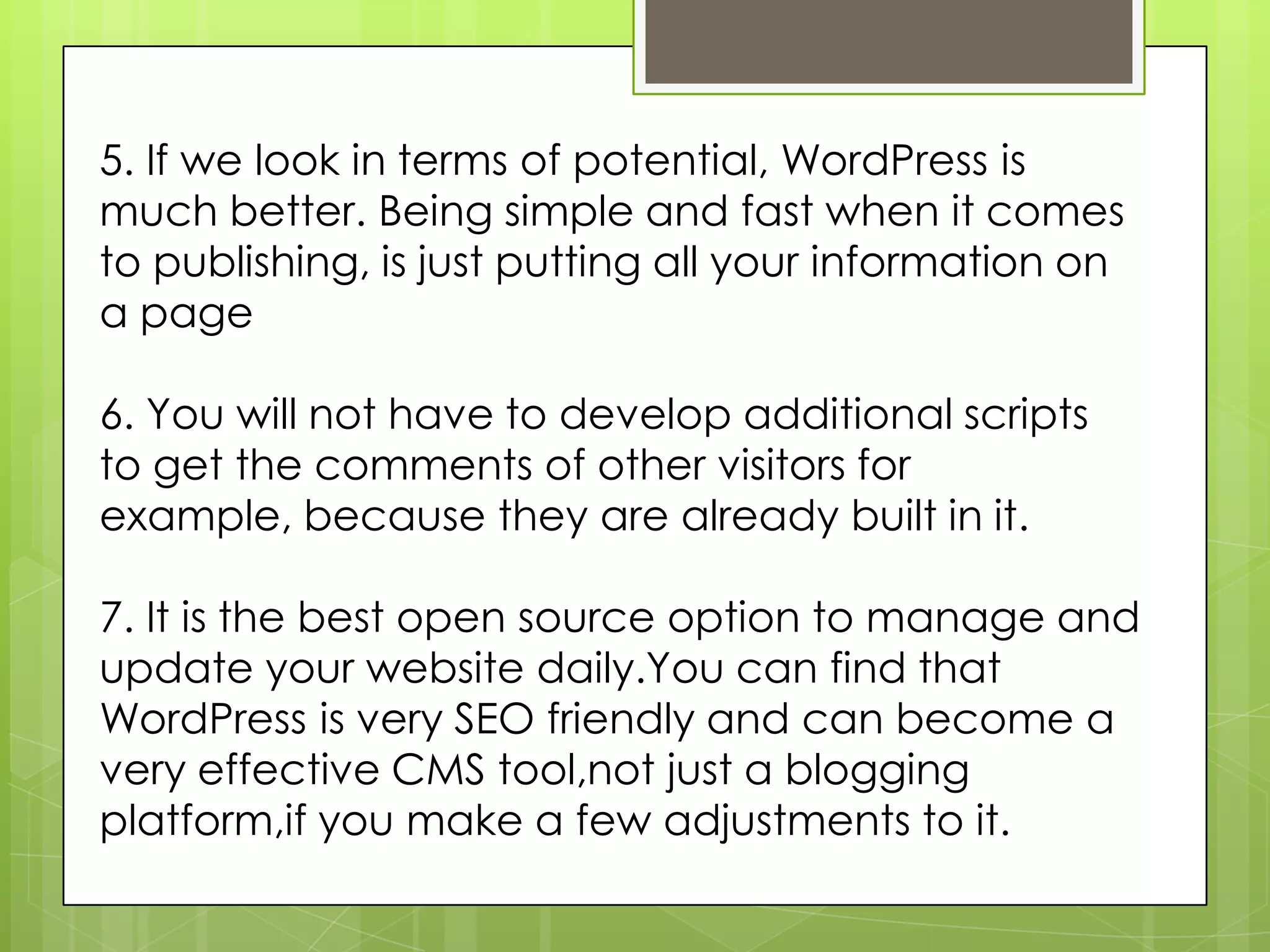 5. If we look in terms of potential, WordPress is
much better. Being simple and fast when it comes
to publishing, is just putting all your information on
a page
6. You will not have to develop additional scripts
to get the comments of other visitors for
example, because they are already built in it.
7. It is the best open source option to manage and
update your website daily.You can find that
WordPress is very SEO friendly and can become a
very effective CMS tool,not just a blogging
platform,if you make a few adjustments to it.
 
