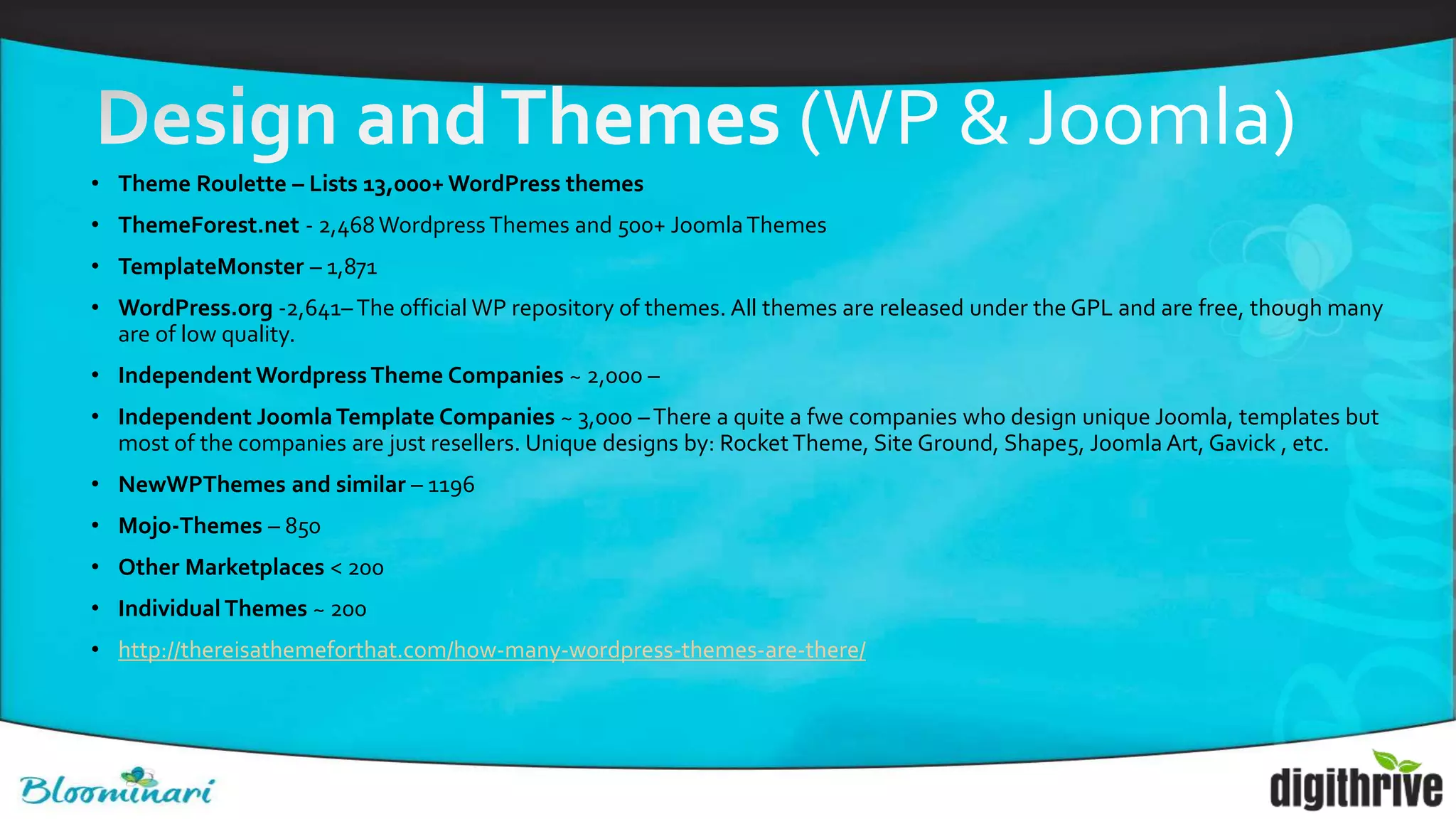 • Theme Roulette – Lists 13,000+ WordPress themes
• ThemeForest.net - 2,468Wordpress Themes and 500+ JoomlaThemes
• TemplateMonster – 1,871
• WordPress.org -2,641–The official WP repository of themes. All themes are released under the GPL and are free, though many
are of low quality.
• Independent WordpressTheme Companies ~ 2,000 –
• Independent JoomlaTemplate Companies ~ 3,000 –There a quite a fwe companies who design unique Joomla, templates but
most of the companies are just resellers. Unique designs by: Rocket Theme, Site Ground, Shape5, Joomla Art, Gavick , etc.
• NewWPThemes and similar – 1196
• Mojo-Themes – 850
• Other Marketplaces < 200
• Individual Themes ~ 200
• http://thereisathemeforthat.com/how-many-wordpress-themes-are-there/
 