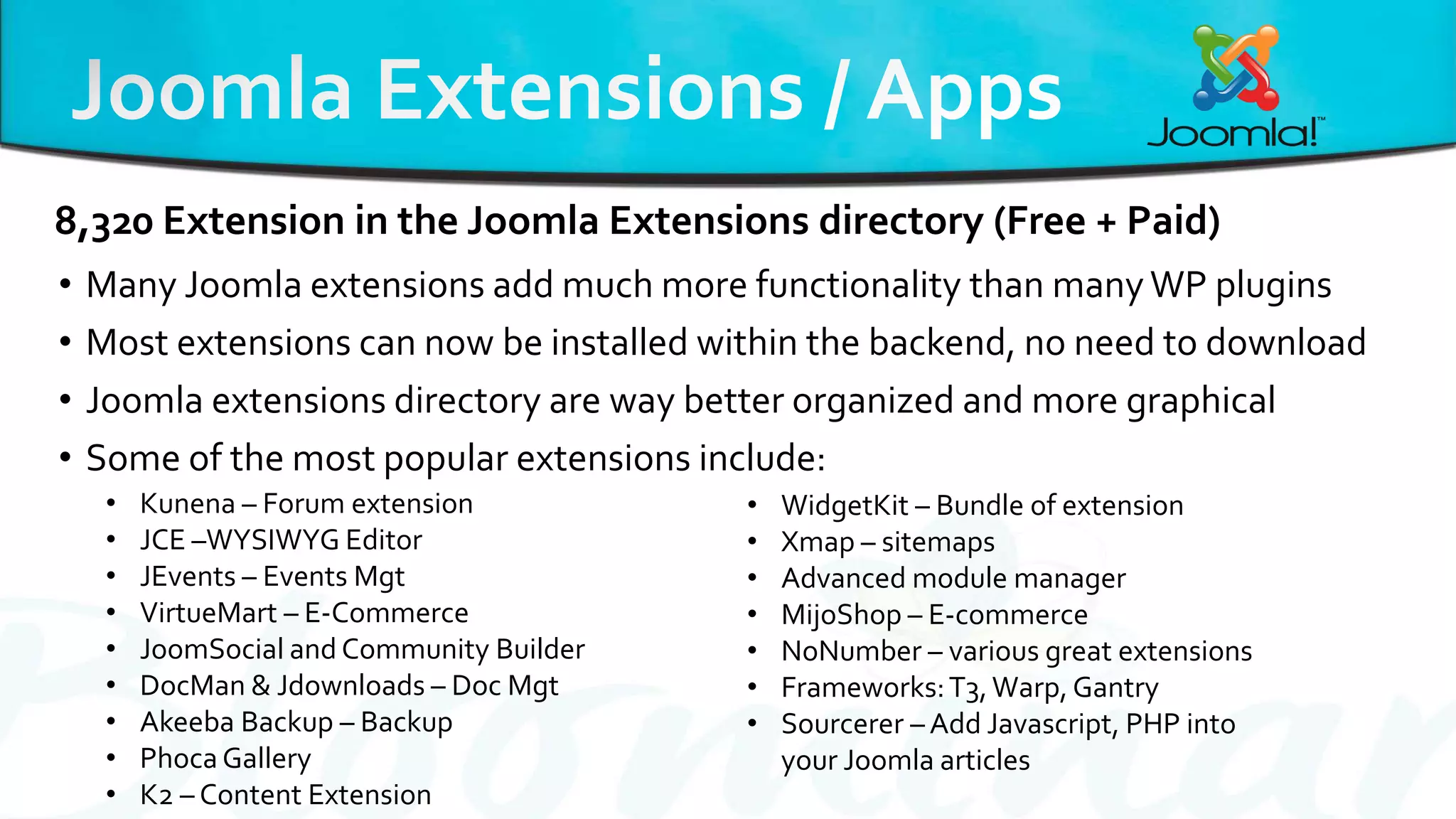 • Many Joomla extensions add much more functionality than manyWP plugins
• Most extensions can now be installed within the backend, no need to download
• Joomla extensions directory are way better organized and more graphical
• Some of the most popular extensions include:
8,320 Extension in the Joomla Extensions directory (Free + Paid)
• Kunena – Forum extension
• JCE –WYSIWYG Editor
• JEvents – Events Mgt
• VirtueMart – E-Commerce
• JoomSocial and Community Builder
• DocMan & Jdownloads – Doc Mgt
• Akeeba Backup – Backup
• Phoca Gallery
• K2 – Content Extension
• WidgetKit – Bundle of extension
• Xmap – sitemaps
• Advanced module manager
• MijoShop – E-commerce
• NoNumber – various great extensions
• Frameworks:T3,Warp, Gantry
• Sourcerer – Add Javascript, PHP into
your Joomla articles
 
