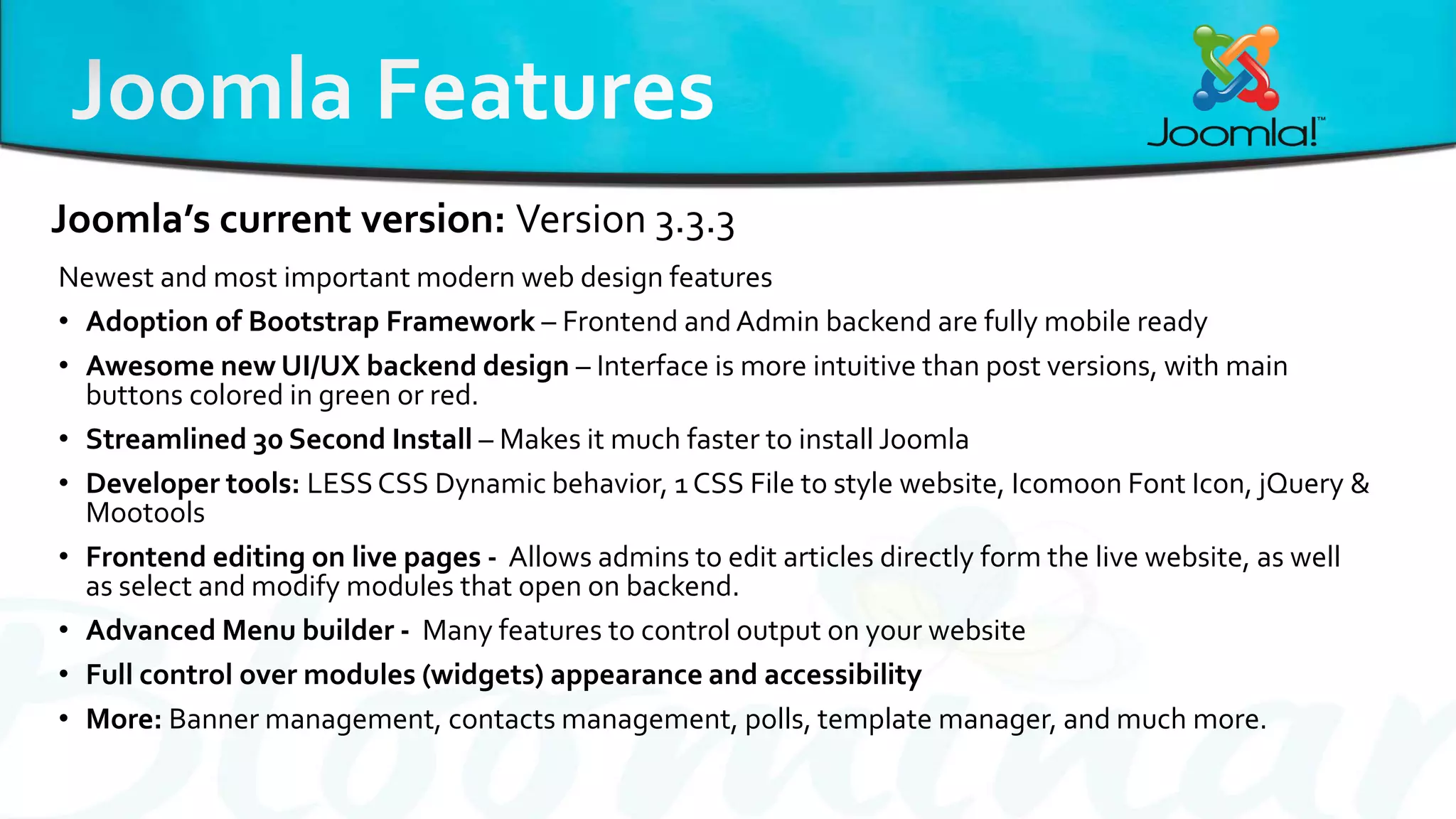 Newest and most important modern web design features
• Adoption of Bootstrap Framework – Frontend andAdmin backend are fully mobile ready
• Awesome new UI/UX backend design – Interface is more intuitive than post versions, with main
buttons colored in green or red.
• Streamlined 30 Second Install – Makes it much faster to install Joomla
• Developer tools: LESSCSS Dynamic behavior, 1 CSS File to style website, Icomoon Font Icon, jQuery &
Mootools
• Frontend editing on live pages - Allows admins to edit articles directly form the live website, as well
as select and modify modules that open on backend.
• Advanced Menu builder - Many features to control output on your website
• Full control over modules (widgets) appearance and accessibility
• More: Banner management, contacts management, polls, template manager, and much more.
Joomla’s current version: Version 3.3.3
 