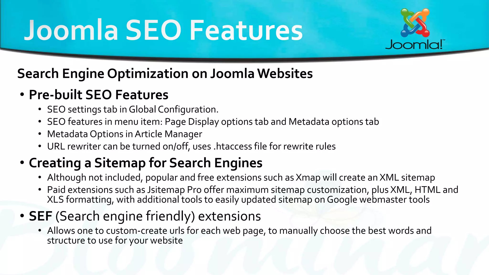 • Pre-built SEO Features
• SEO settings tab in Global Configuration.
• SEO features in menu item: Page Display options tab and Metadata options tab
• Metadata Options in Article Manager
• URL rewriter can be turned on/off, uses .htaccess file for rewrite rules
• Creating a Sitemap for Search Engines
• Although not included, popular and free extensions such as Xmap will create an XML sitemap
• Paid extensions such as Jsitemap Pro offer maximum sitemap customization, plus XML, HTML and
XLS formatting, with additional tools to easily updated sitemap on Google webmaster tools
• SEF (Search engine friendly) extensions
• Allows one to custom-create urls for each web page, to manually choose the best words and
structure to use for your website
Search Engine Optimization on Joomla Websites
 