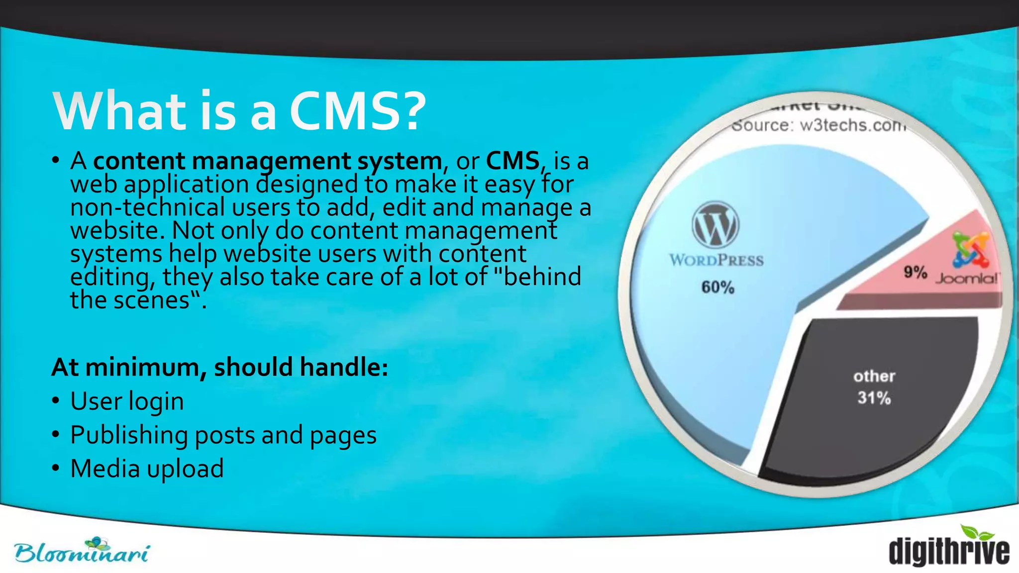 • A content management system, or CMS, is a
web application designed to make it easy for
non-technical users to add, edit and manage a
website. Not only do content management
systems help website users with content
editing, they also take care of a lot of "behind
the scenes“.
At minimum, should handle:
• User login
• Publishing posts and pages
• Media upload
 