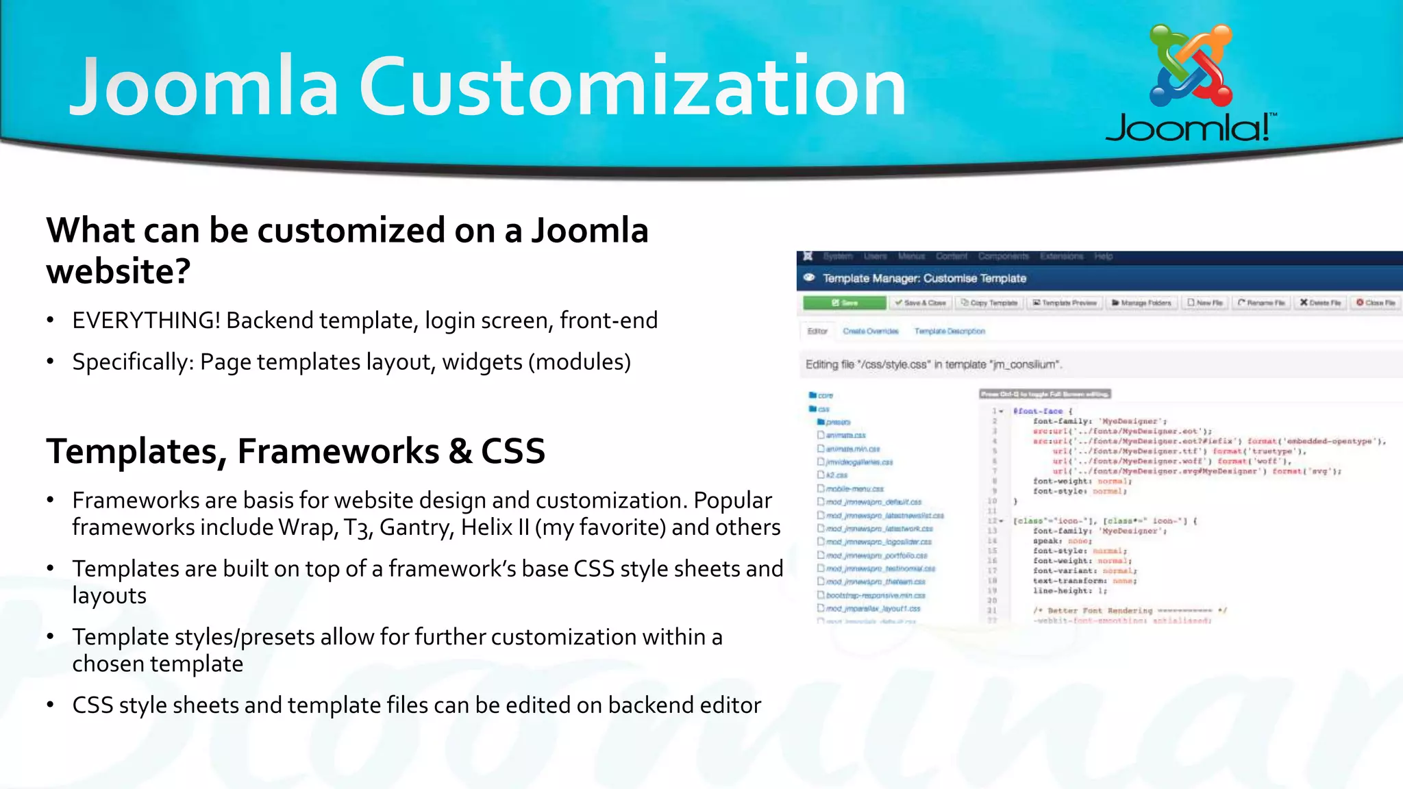 What can be customized on a Joomla
website?
• EVERYTHING! Backend template, login screen, front-end
• Specifically: Page templates layout, widgets (modules)
Templates, Frameworks & CSS
• Frameworks are basis for website design and customization. Popular
frameworks includeWrap,T3, Gantry, Helix II (my favorite) and others
• Templates are built on top of a framework’s base CSS style sheets and
layouts
• Template styles/presets allow for further customization within a
chosen template
• CSS style sheets and template files can be edited on backend editor
 