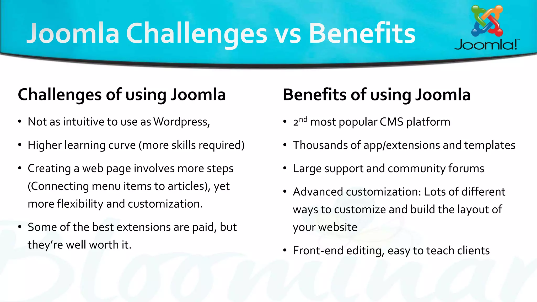 Challenges of using Joomla
• Not as intuitive to use asWordpress,
• Higher learning curve (more skills required)
• Creating a web page involves more steps
(Connecting menu items to articles), yet
more flexibility and customization.
• Some of the best extensions are paid, but
they’re well worth it.
Benefits of using Joomla
• 2nd most popular CMS platform
• Thousands of app/extensions and templates
• Large support and community forums
• Advanced customization: Lots of different
ways to customize and build the layout of
your website
• Front-end editing, easy to teach clients
 
