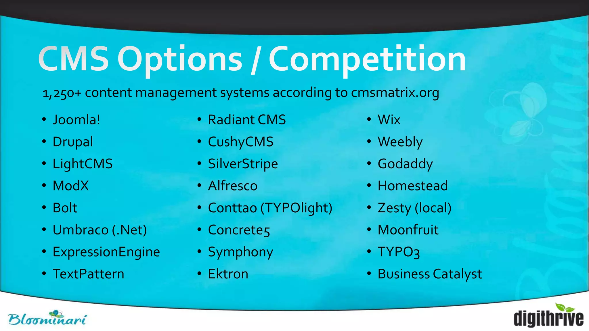 • Joomla!
• Drupal
• LightCMS
• ModX
• Bolt
• Umbraco (.Net)
• ExpressionEngine
• TextPattern
• Radiant CMS
• CushyCMS
• SilverStripe
• Alfresco
• Conttao (TYPOlight)
• Concrete5
• Symphony
• Ektron
• Wix
• Weebly
• Godaddy
• Homestead
• Zesty (local)
• Moonfruit
• TYPO3
• Business Catalyst
1,250+ content management systems according to cmsmatrix.org
 