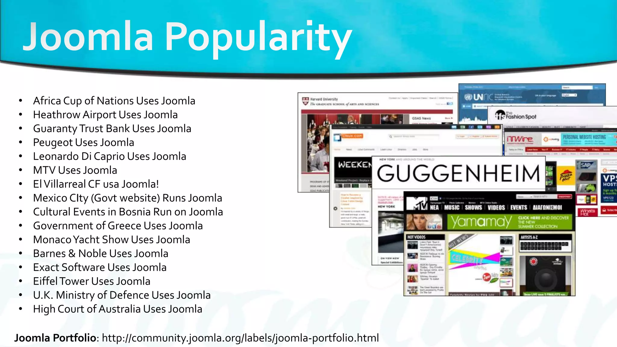 Joomla Portfolio: http://community.joomla.org/labels/joomla-portfolio.html
• Africa Cup of Nations Uses Joomla
• Heathrow Airport Uses Joomla
• GuarantyTrust Bank Uses Joomla
• Peugeot Uses Joomla
• Leonardo Di Caprio Uses Joomla
• MTV Uses Joomla
• ElVillarreal CF usa Joomla!
• Mexico CIty (Govt website) Runs Joomla
• Cultural Events in Bosnia Run on Joomla
• Government of Greece Uses Joomla
• MonacoYacht Show Uses Joomla
• Barnes & Noble Uses Joomla
• Exact Software Uses Joomla
• EiffelTower Uses Joomla
• U.K. Ministry of Defence Uses Joomla
• High Court of Australia Uses Joomla
 