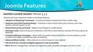 Newest and most important modern web design features
• Adoption of Bootstrap Framework – Frontend andAdmin backend are fully mobile ready
• Awesome new UI/UX backend design – Interface is more intuitive than post versions, with main
buttons colored in green or red.
• Streamlined 30 Second Install – Makes it much faster to install Joomla
• Developer tools: LESSCSS Dynamic behavior, 1 CSS File to style website, Icomoon Font Icon, jQuery &
Mootools
• Frontend editing on live pages - Allows admins to edit articles directly form the live website, as well
as select and modify modules that open on backend.
• Advanced Menu builder - Many features to control output on your website
• Full control over modules (widgets) appearance and accessibility
• More: Banner management, contacts management, polls, template manager, and much more.
Joomla’s current version: Version 3.3.3
 