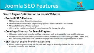 • Pre-built SEO Features
• SEO settings tab in Global Configuration.
• SEO features in menu item: Page Display options tab and Metadata options tab
• Metadata Options in Article Manager
• URL rewriter can be turned on/off, uses .htaccess file for rewrite rules
• Creating a Sitemap for Search Engines
• Although not included, popular and free extensions such as Xmap will create an XML sitemap
• Paid extensions such as Jsitemap Pro offer maximum sitemap customization, plus XML, HTML and
XLS formatting, with additional tools to easily updated sitemap on Google webmaster tools
• SEF (Search engine friendly) extensions
• Allows one to custom-create urls for each web page, to manually choose the best words and
structure to use for your website
Search Engine Optimization on Joomla Websites
 