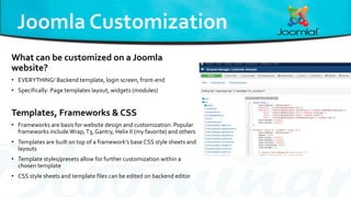 What can be customized on a Joomla
website?
• EVERYTHING! Backend template, login screen, front-end
• Specifically: Page templates layout, widgets (modules)
Templates, Frameworks & CSS
• Frameworks are basis for website design and customization. Popular
frameworks includeWrap,T3, Gantry, Helix II (my favorite) and others
• Templates are built on top of a framework’s base CSS style sheets and
layouts
• Template styles/presets allow for further customization within a
chosen template
• CSS style sheets and template files can be edited on backend editor
 