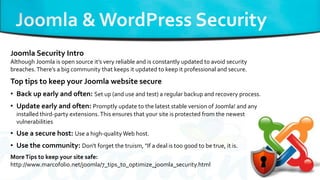 Joomla Security Intro
Although Joomla is open source it’s very reliable and is constantly updated to avoid security
breaches.There’s a big community that keeps it updated to keep it professional and secure.
Top tips to keep your Joomla website secure
• Back up early and often: Set up (and use and test) a regular backup and recovery process.
• Update early and often: Promptly update to the latest stable version of Joomla! and any
installed third-party extensions.This ensures that your site is protected from the newest
vulnerabilities
• Use a secure host: Use a high-qualityWeb host.
• Use the community: Don't forget the truism, "If a deal is too good to be true, it is.
MoreTips to keep your site safe:
http://www.marcofolio.net/joomla/7_tips_to_optimize_joomla_security.html
 