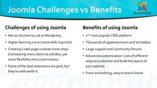 Challenges of using Joomla
• Not as intuitive to use asWordpress,
• Higher learning curve (more skills required)
• Creating a web page involves more steps
(Connecting menu items to articles), yet
more flexibility and customization.
• Some of the best extensions are paid, but
they’re well worth it.
Benefits of using Joomla
• 2nd most popular CMS platform
• Thousands of app/extensions and templates
• Large support and community forums
• Advanced customization: Lots of different
ways to customize and build the layout of
your website
• Front-end editing, easy to teach clients
 