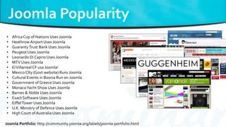 Joomla Portfolio: http://community.joomla.org/labels/joomla-portfolio.html
• Africa Cup of Nations Uses Joomla
• Heathrow Airport Uses Joomla
• GuarantyTrust Bank Uses Joomla
• Peugeot Uses Joomla
• Leonardo Di Caprio Uses Joomla
• MTV Uses Joomla
• ElVillarreal CF usa Joomla!
• Mexico CIty (Govt website) Runs Joomla
• Cultural Events in Bosnia Run on Joomla
• Government of Greece Uses Joomla
• MonacoYacht Show Uses Joomla
• Barnes & Noble Uses Joomla
• Exact Software Uses Joomla
• EiffelTower Uses Joomla
• U.K. Ministry of Defence Uses Joomla
• High Court of Australia Uses Joomla
 
