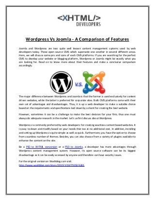 Wordpress Vs Joomla - A Comparison of Features
Joomla and Wordpress are two quite well known content management systems used by web
developers today. These open source CMS which supersede one another in several different areas.
Here, we will discuss some pro and cons of each CMS platforms. If you are searching for the perfect
CMS to develop your website or blogging platform, Wordpress or Joomla might be exactly what you
are looking for. Read on to know more about their features and make a conclusive comparison
accordingly.
The major difference between Wordpress and Joomla is that the former is used exclusively for content
driven websites, while the latter is preferred for corporate sites. Both CMS platforms come with their
own set of advantages and disadvantages. Thus, it is up a web developer to make a suitable choice
based on the requirements and specifications laid down by a client for creating the best website.
However, sometimes it can be a challenge to make the best decision for your firm, thus one must
always do adequate research in the market. Let's us first discuss about Wordpress.
Wordpress is commonly preferred by web developers for creating seamless content based websites. It
is easy to down and modify based on your needs that too at no additional cost. In addition, installing
and setting up Wordpress is quite simple as well as quick. Furthermore, you have the option to choose
from countless number of themes. Besides, you can also choose from a variety of plugins available to
enhance the content on the site.
Be a PSD to XHTML conversion or a PSD to Joomla, a developer has more advantages through
Wordpress content management system. However, its open source software can be its biggest
disadvantage as it can be easily accessed by anyone and therefore can have security issues.
For the original version on Washblog.com visit:
http://www.washblog.com/story/2015/3/18/75552/6261
 