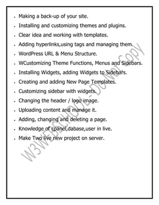  Making a back-up of your site.
 Installing and customizing themes and plugins.
 Clear idea and working with templates.
 Adding hyperlinks,using tags and managing them.
 WordPress URL & Menu Structure.
 WCustomizing Theme Functions, Menus and Sidebars.
 Installing Widgets, adding Widgets to Sidebars.
 Creating and adding New Page Templates.
 Customizing sidebar with widgets.
 Changing the header / logo image.
 Uploading content and manage it.
 Adding, changing and deleting a page.
 Knowledge of cpanel,dabase,user in live.
 Make Two live new project on server.
 