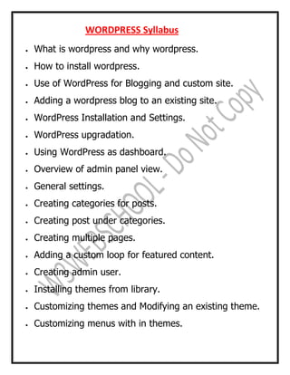 WORDPRESS Syllabus
 What is wordpress and why wordpress.
 How to install wordpress.
 Use of WordPress for Blogging and custom site.
 Adding a wordpress blog to an existing site.
 WordPress Installation and Settings.
 WordPress upgradation.
 Using WordPress as dashboard.
 Overview of admin panel view.
 General settings.
 Creating categories for posts.
 Creating post under categories.
 Creating multiple pages.
 Adding a custom loop for featured content.
 Creating admin user.
 Installing themes from library.
 Customizing themes and Modifying an existing theme.
 Customizing menus with in themes.
 