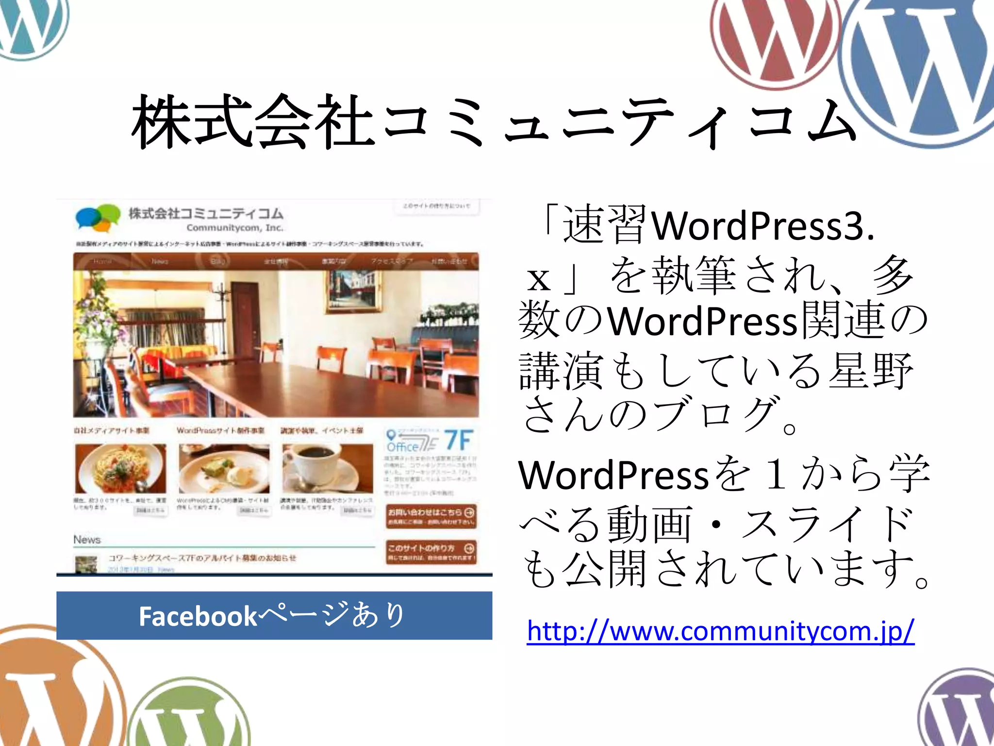 株式会社コミュニティコム
「速習WordPress3.
ｘ」を執筆され、多
数のWordPress関連の
講演もしている星野
さんのブログ。
WordPressを１から学
べる動画・スライド
も公開されています。
http://www.communitycom.jp/Facebookページあり
 