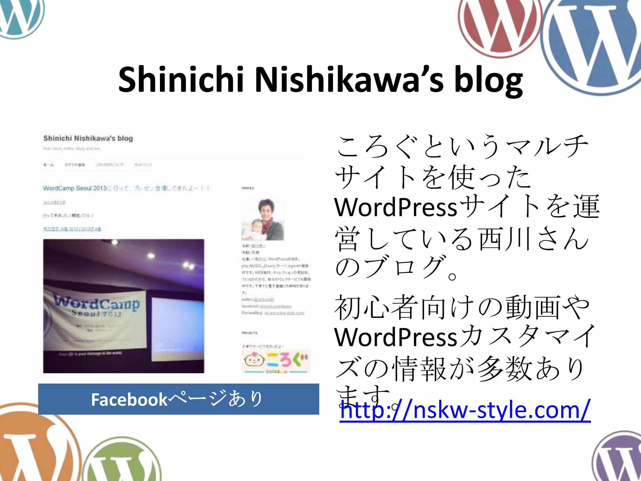 Shinichi Nishikawa’s blog
ころぐというマルチ
サイトを使った
WordPressサイトを運
営している西川さん
のブログ。
初心者向けの動画や
WordPressカスタマイ
ズの情報が多数あり
ます。http://nskw-style.com/Facebookページあり
 