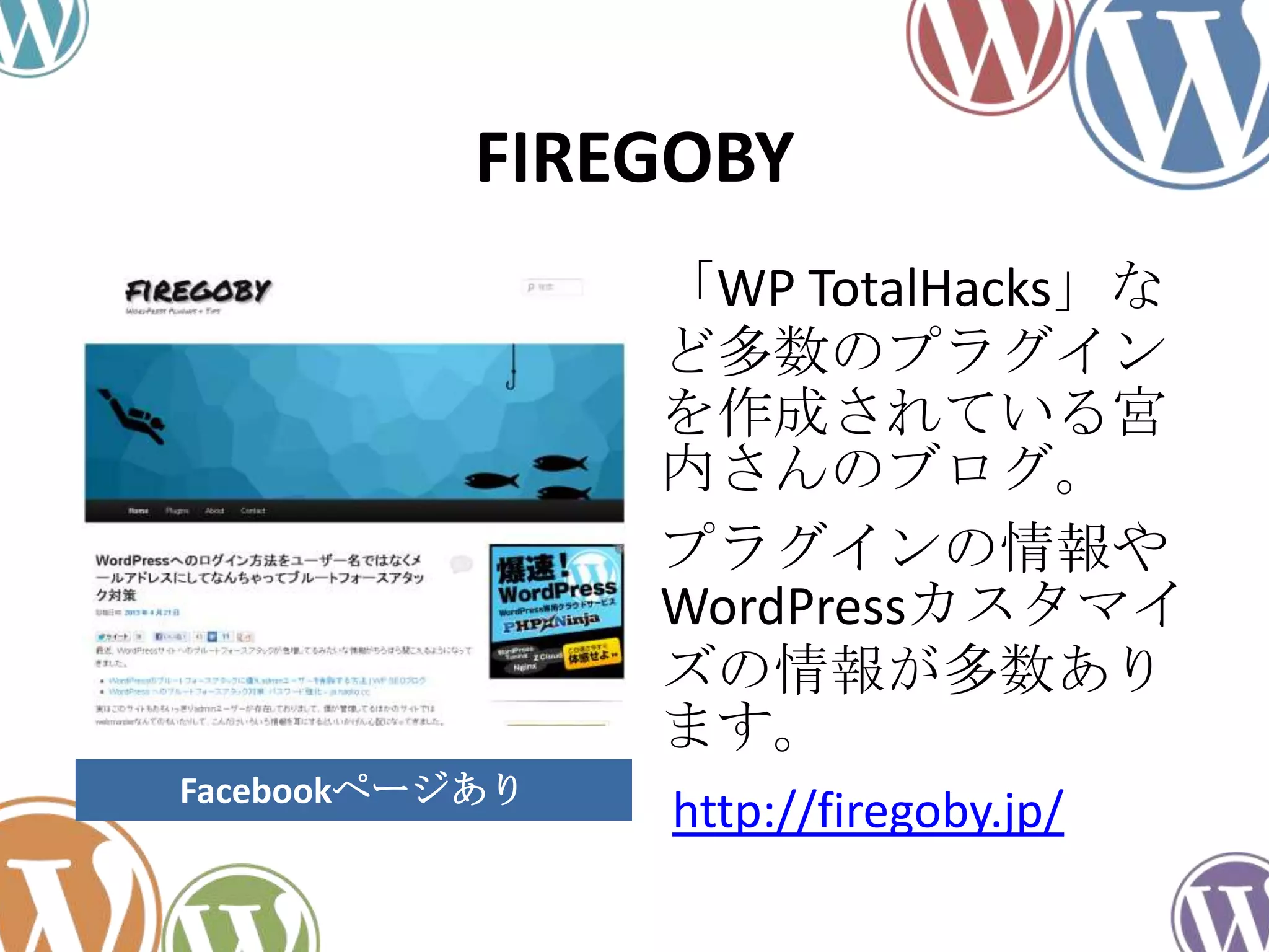 FIREGOBY
「WP TotalHacks」な
ど多数のプラグイン
を作成されている宮
内さんのブログ。
プラグインの情報や
WordPressカスタマイ
ズの情報が多数あり
ます。
http://firegoby.jp/Facebookページあり
 