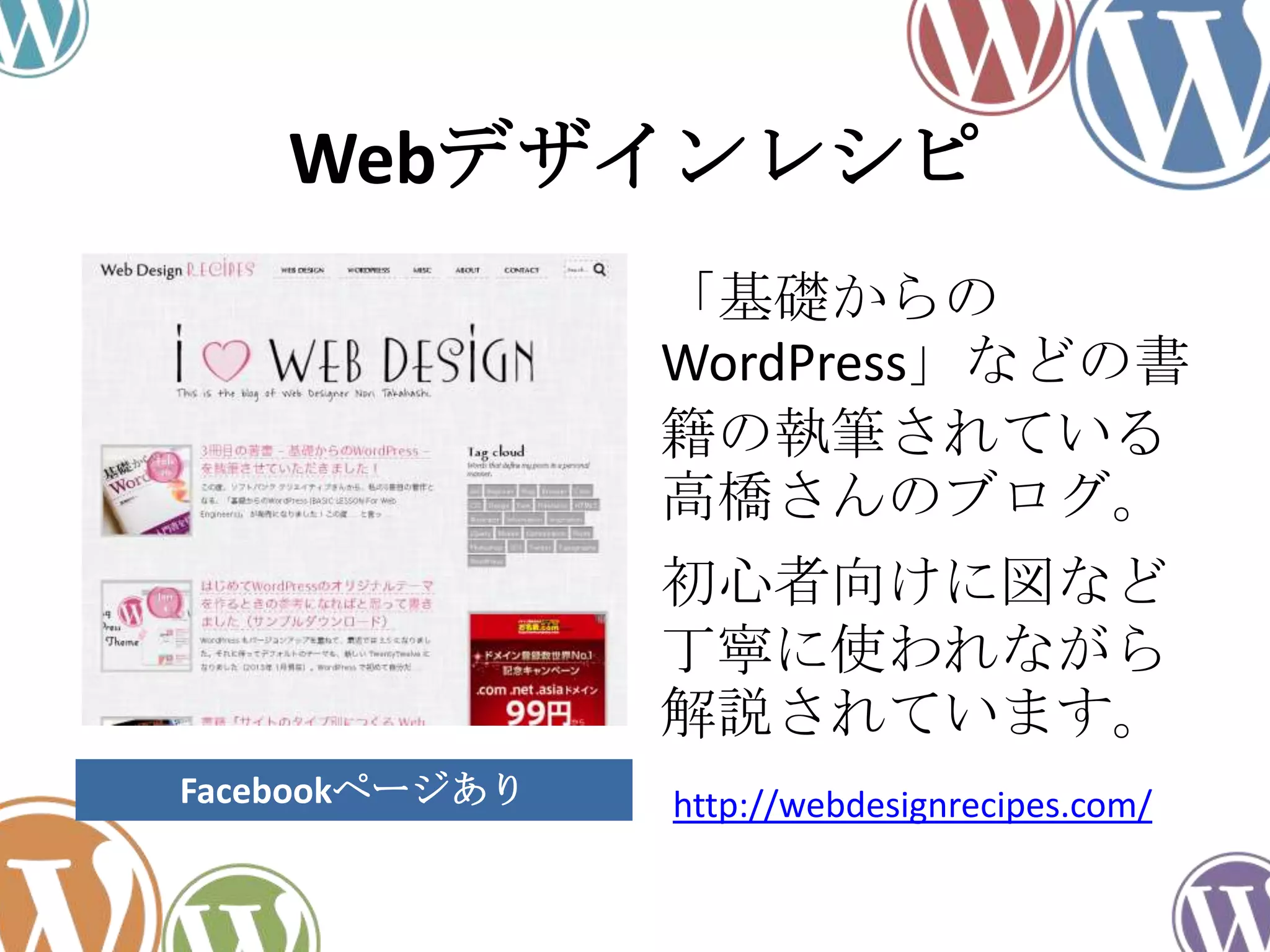 Webデザインレシピ
「基礎からの
WordPress」などの書
籍の執筆されている
高橋さんのブログ。
初心者向けに図など
丁寧に使われながら
解説されています。
http://webdesignrecipes.com/Facebookページあり
 