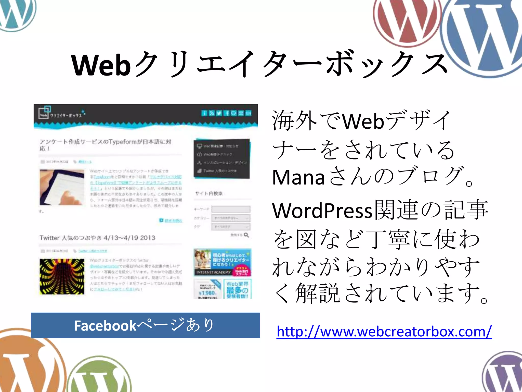 Webクリエイターボックス
海外でWebデザイ
ナーをされている
Manaさんのブログ。
WordPress関連の記事
を図など丁寧に使わ
れながらわかりやす
く解説されています。
http://www.webcreatorbox.com/Facebookページあり
 