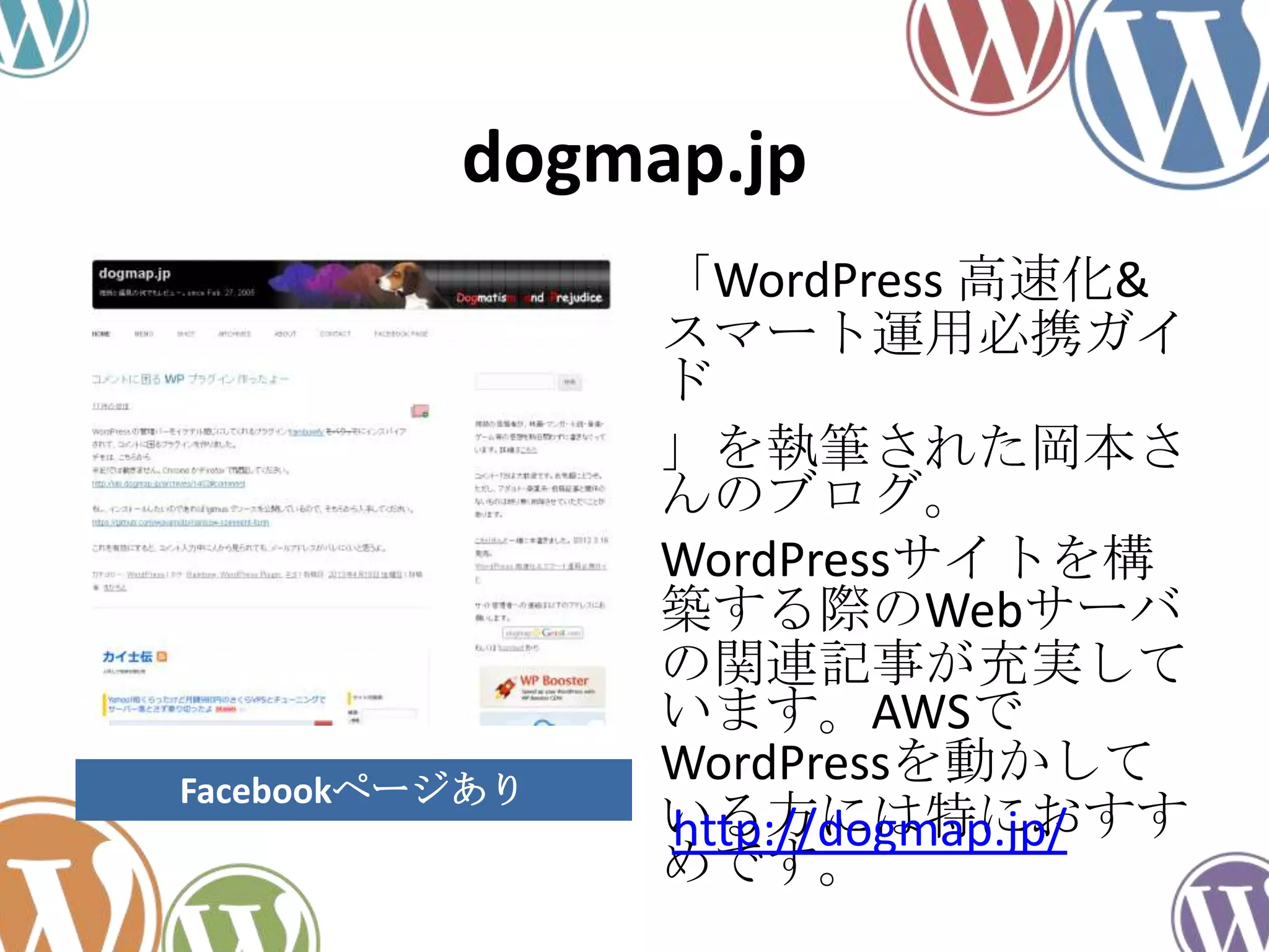 dogmap.jp
「WordPress 高速化&
スマート運用必携ガイ
ド
」を執筆された岡本さ
んのブログ。
WordPressサイトを構
築する際のWebサーバ
の関連記事が充実して
います。AWSで
WordPressを動かして
いる方には特におすす
めです。
http://dogmap.jp/
Facebookページあり
 