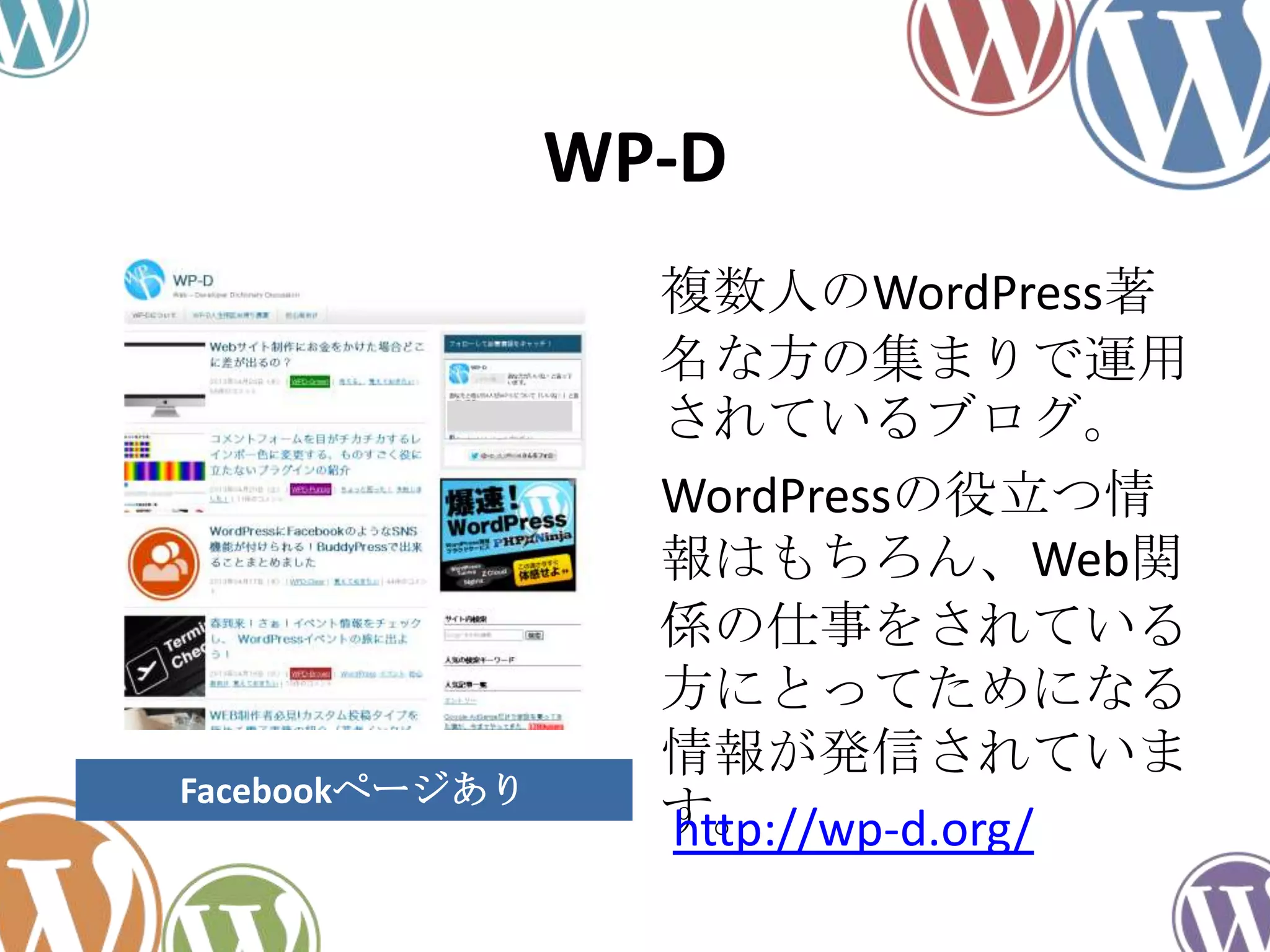 WP-D
複数人のWordPress著
名な方の集まりで運用
されているブログ。
WordPressの役立つ情
報はもちろん、Web関
係の仕事をされている
方にとってためになる
情報が発信されていま
す。http://wp-d.org/
Facebookページあり
 