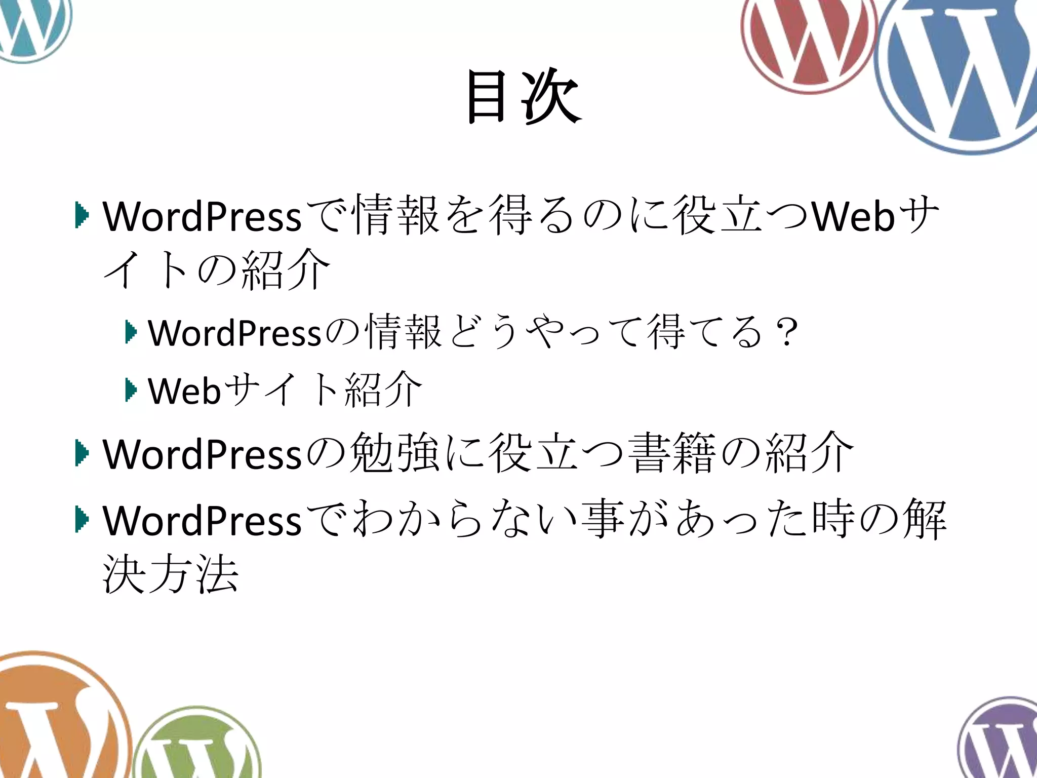 目次
WordPressで情報を得るのに役立つWebサ
イトの紹介
WordPressの情報どうやって得てる？
Webサイト紹介
WordPressの勉強に役立つ書籍の紹介
WordPressでわからない事があった時の解
決方法
 