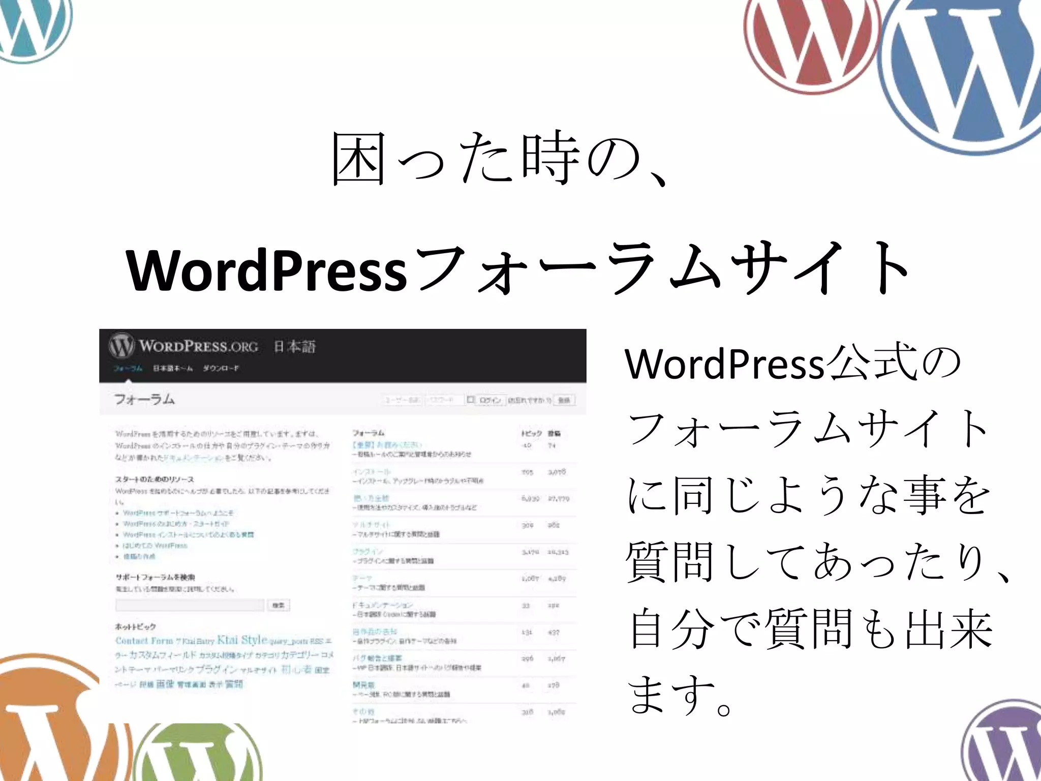 WordPressフォーラムサイト
WordPress公式の
フォーラムサイト
に同じような事を
質問してあったり、
自分で質問も出来
ます。
困った時の、
 