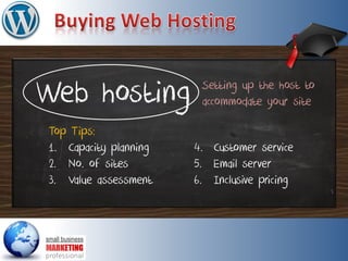 Web hosting
Top Tips:
1. Capacity planning
2. No. of sites
3. Value assessment
4. Customer service
5. Email server
6. Inclusive pricing
Setting up the host to
accommodate your site
 